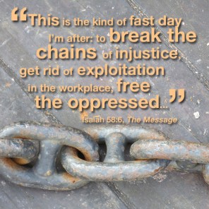 "This is the kind of fast day I'm after: to break the chains of injustice, get rid of exploitation in the workplace, free the oppressed..." --Isaiah 58:6